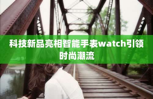 科技新品亮相智能手表watch引领时尚潮流
