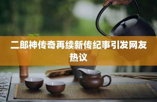 二郎神传奇再续新传纪事引发网友热议