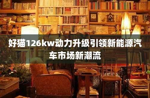好猫126kw动力升级引领新能源汽车市场新潮流