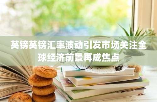 英镑英镑汇率波动引发市场关注全球经济前景再成焦点