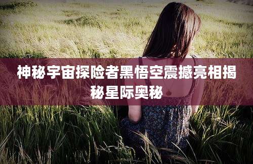 神秘宇宙探险者黑悟空震撼亮相揭秘星际奥秘