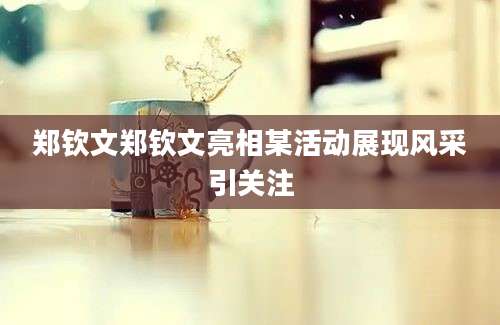 郑钦文郑钦文亮相某活动展现风采引关注