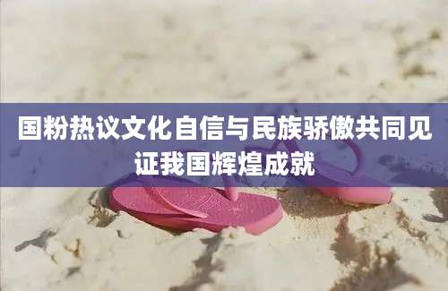 国粉热议文化自信与民族骄傲共同见证我国辉煌成就