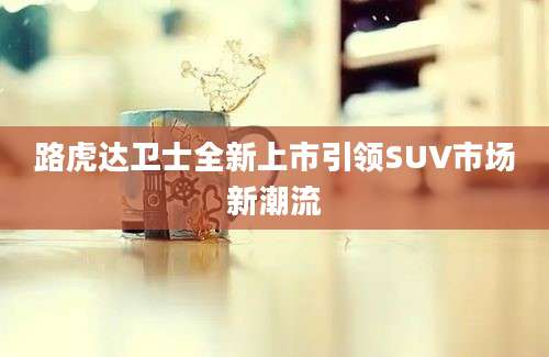 路虎达卫士全新上市引领SUV市场新潮流