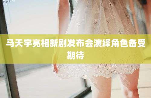 马天宇亮相新剧发布会演绎角色备受期待