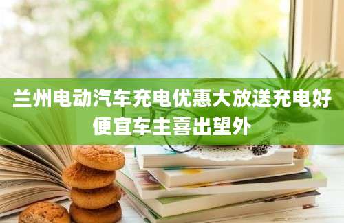兰州电动汽车充电优惠大放送充电好便宜车主喜出望外