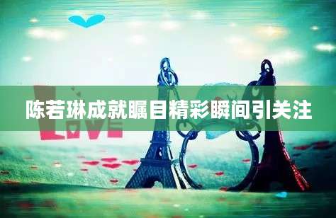 陈若琳成就瞩目精彩瞬间引关注