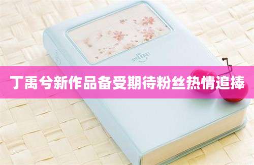 丁禹兮新作品备受期待粉丝热情追捧
