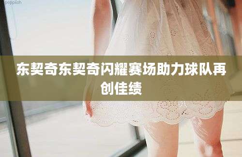 东契奇东契奇闪耀赛场助力球队再创佳绩