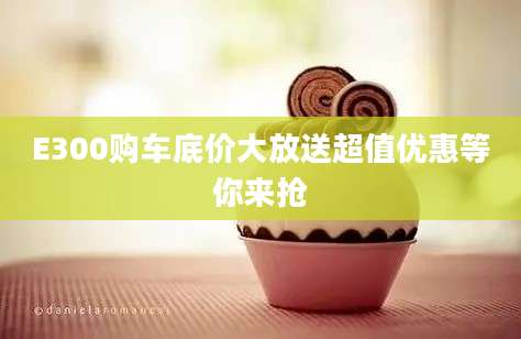 E300购车底价大放送超值优惠等你来抢