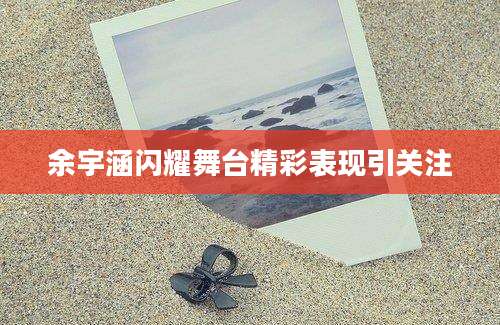 余宇涵闪耀舞台精彩表现引关注