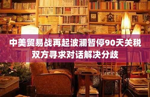 中美贸易战再起波澜暂停90天关税双方寻求对话解决分歧