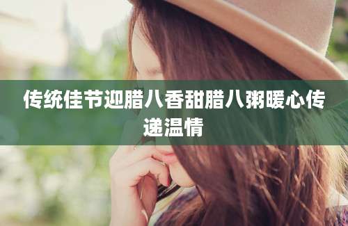 传统佳节迎腊八香甜腊八粥暖心传递温情