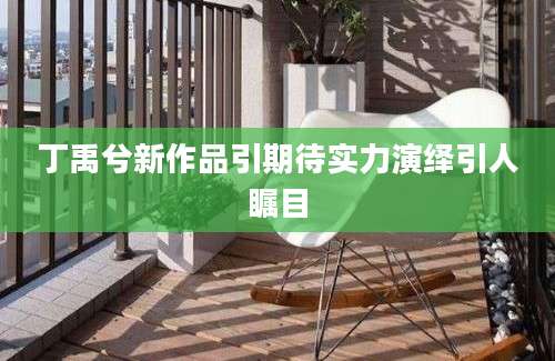 丁禹兮新作品引期待实力演绎引人瞩目