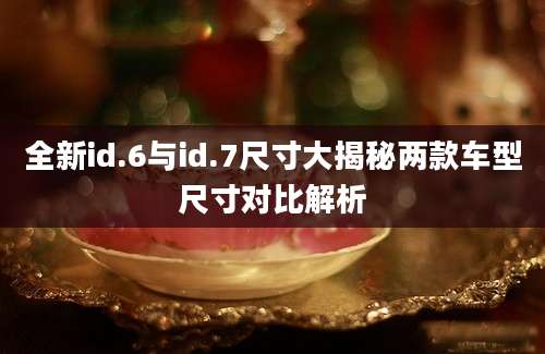 全新id.6与id.7尺寸大揭秘两款车型尺寸对比解析