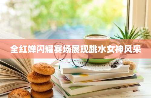 全红婵闪耀赛场展现跳水女神风采