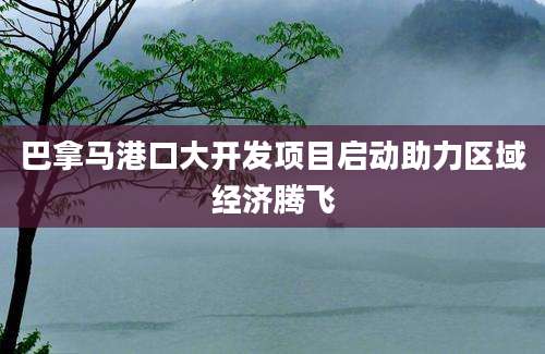 巴拿马港口大开发项目启动助力区域经济腾飞