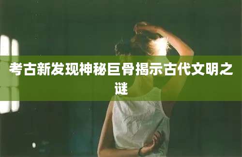 考古新发现神秘巨骨揭示古代文明之谜