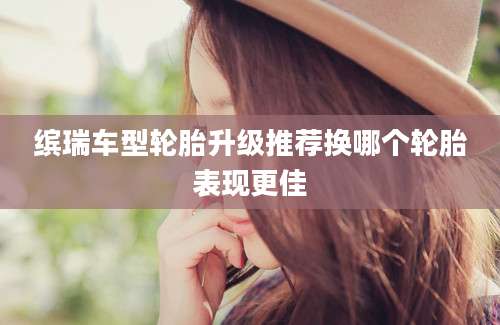 缤瑞车型轮胎升级推荐换哪个轮胎表现更佳