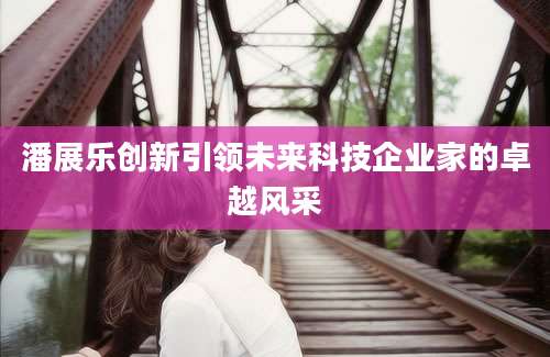 潘展乐创新引领未来科技企业家的卓越风采