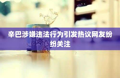 辛巴涉嫌违法行为引发热议网友纷纷关注