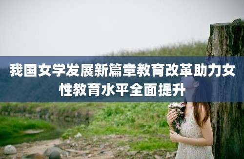 我国女学发展新篇章教育改革助力女性教育水平全面提升