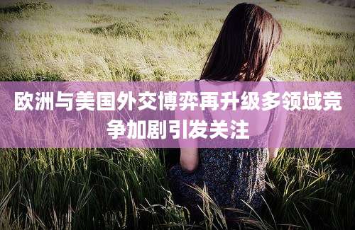 欧洲与美国外交博弈再升级多领域竞争加剧引发关注