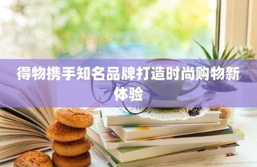 得物携手知名品牌打造时尚购物新体验