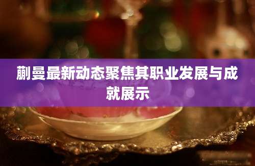 蒯曼最新动态聚焦其职业发展与成就展示