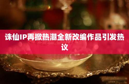 诛仙IP再掀热潮全新改编作品引发热议