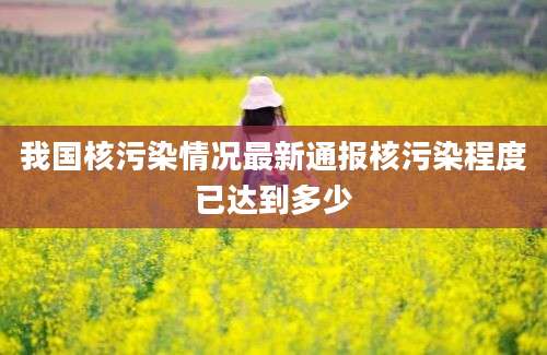我国核污染情况最新通报核污染程度已达到多少