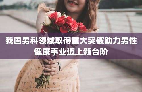 我国男科领域取得重大突破助力男性健康事业迈上新台阶