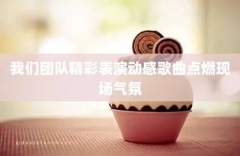 我们团队精彩表演动感歌曲点燃现场气氛