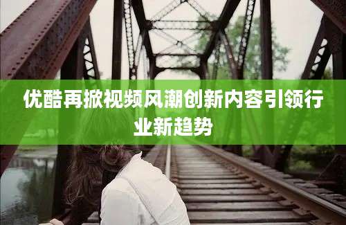 优酷再掀视频风潮创新内容引领行业新趋势