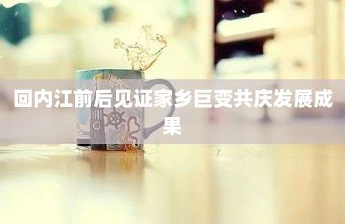 回内江前后见证家乡巨变共庆发展成果
