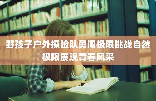 野孩子户外探险队勇闯极限挑战自然极限展现青春风采