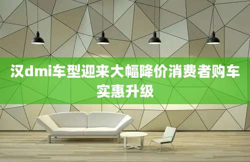 汉dmi车型迎来大幅降价消费者购车实惠升级