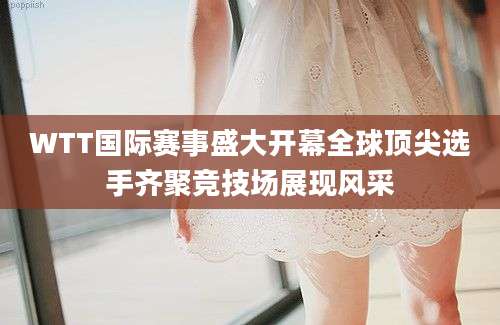 WTT国际赛事盛大开幕全球顶尖选手齐聚竞技场展现风采