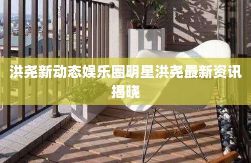 洪尧新动态娱乐圈明星洪尧最新资讯揭晓