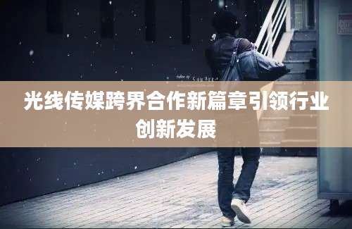 光线传媒跨界合作新篇章引领行业创新发展