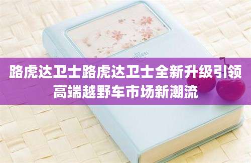 路虎达卫士路虎达卫士全新升级引领高端越野车市场新潮流