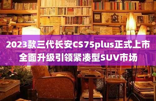 2023款三代长安CS75plus正式上市全面升级引领紧凑型SUV市场