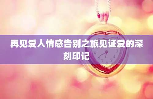 再见爱人情感告别之旅见证爱的深刻印记