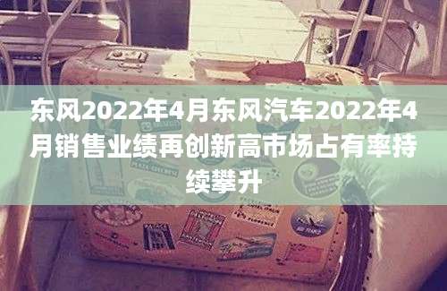 东风2022年4月东风汽车2022年4月销售业绩再创新高市场占有率持续攀升