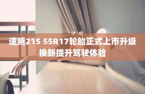 速腾215 55R17轮胎正式上市升级换新提升驾驶体验