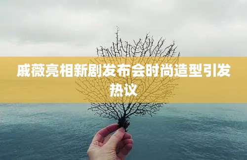 戚薇亮相新剧发布会时尚造型引发热议