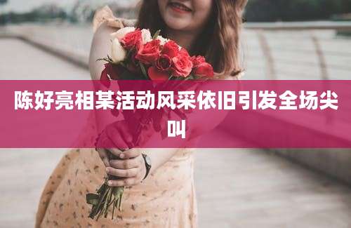 陈好亮相某活动风采依旧引发全场尖叫
