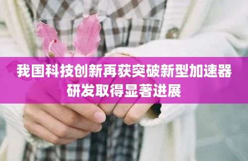 我国科技创新再获突破新型加速器研发取得显著进展