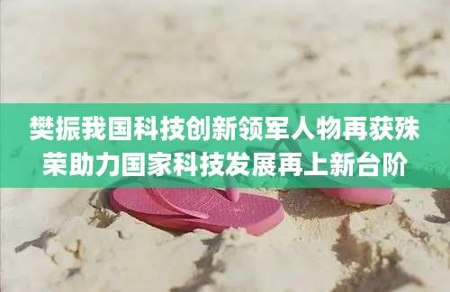 樊振我国科技创新领军人物再获殊荣助力国家科技发展再上新台阶
