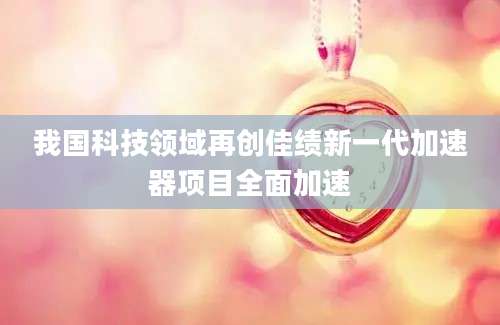 我国科技领域再创佳绩新一代加速器项目全面加速